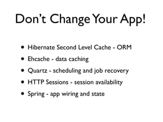 Don’t Change Your App!

• Hibernate Second Level Cache - ORM
• Ehcache - data caching
• Quartz - scheduling and job recovery
• HTTP Sessions - session availability
• Spring - app wiring and state
 