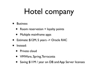 Hotel company
•   Business
    •   Room reservation + loyalty points
    •   Multiple mainframe apps
•   Estimate: $12M, 5 years -> Oracle RAC
•   Instead:
    •   Private cloud
    •   VMWare, Spring, Terracotta
    •   Saving $11M / year on DB and App Server licenses
 