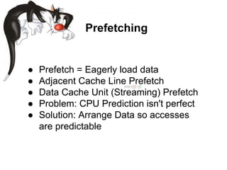 ● Prefetch = Eagerly load data
● Adjacent Cache Line Prefetch
● Data Cache Unit (Streaming) Prefetch
● Problem: CPU Prediction isn't perfect
● Solution: Arrange Data so accesses
are predictable
Prefetching
 