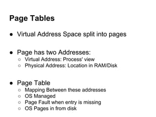 Page Tables
● Virtual Address Space split into pages
● Page has two Addresses:
○ Virtual Address: Process' view
○ Physical Address: Location in RAM/Disk
● Page Table
○ Mapping Between these addresses
○ OS Managed
○ Page Fault when entry is missing
○ OS Pages in from disk
 