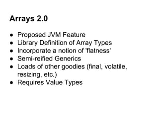 Arrays 2.0
● Proposed JVM Feature
● Library Definition of Array Types
● Incorporate a notion of 'flatness'
● Semi-reified Generics
● Loads of other goodies (final, volatile,
resizing, etc.)
● Requires Value Types
 