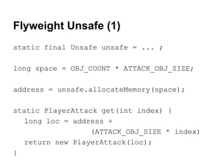 Flyweight Unsafe (1)
static final Unsafe unsafe = ... ;
long space = OBJ_COUNT * ATTACK_OBJ_SIZE;
address = unsafe.allocateMemory(space);
static PlayerAttack get(int index) {
long loc = address +
(ATTACK_OBJ_SIZE * index)
return new PlayerAttack(loc);
}
 