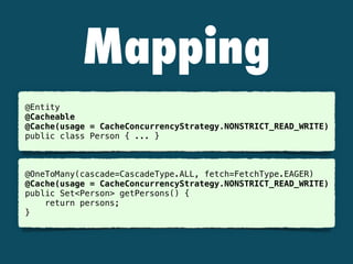 Mapping
@Entity
@Cacheable
@Cache(usage = CacheConcurrencyStrategy.NONSTRICT_READ_WRITE)
public class Person { ... }
@OneToMany(cascade=CascadeType.ALL, fetch=FetchType.EAGER)
@Cache(usage = CacheConcurrencyStrategy.NONSTRICT_READ_WRITE)
public Set<Person> getPersons() {
return persons;
}
 