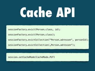 Cache API
sessionFactory.evict(Person.class, id);
 
sessionFactory.evict(Person.class); 
sessionFactory.evictCollection("Person.adressen", personId); 
sessionFactory.evictCollection(„Person.adressen"); 
 
session.setCacheMode(CacheMode.PUT) 
 