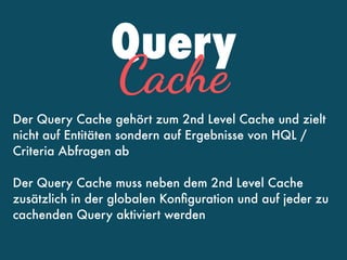 Query
Cache
Der Query Cache gehört zum 2nd Level Cache und zielt
nicht auf Entitäten sondern auf Ergebnisse von HQL /
Criteria Abfragen ab
Der Query Cache muss neben dem 2nd Level Cache
zusätzlich in der globalen Konﬁguration und auf jeder zu
cachenden Query aktiviert werden
 