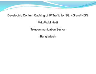 Developing Content Caching of IP Traffic for 3G, 4G and NGN
Md. Abdul Hadi
Telecommunication Sector
Bangladesh
 