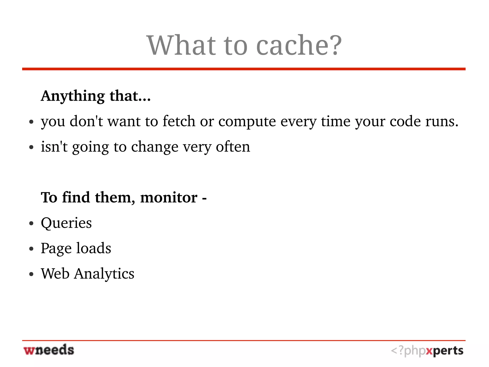 What to cache?
Anything that...
● you don't want to fetch or compute every time your code runs.
● isn't going to change very often
To find them, monitor ­
● Queries
● Page loads
● Web Analytics
 