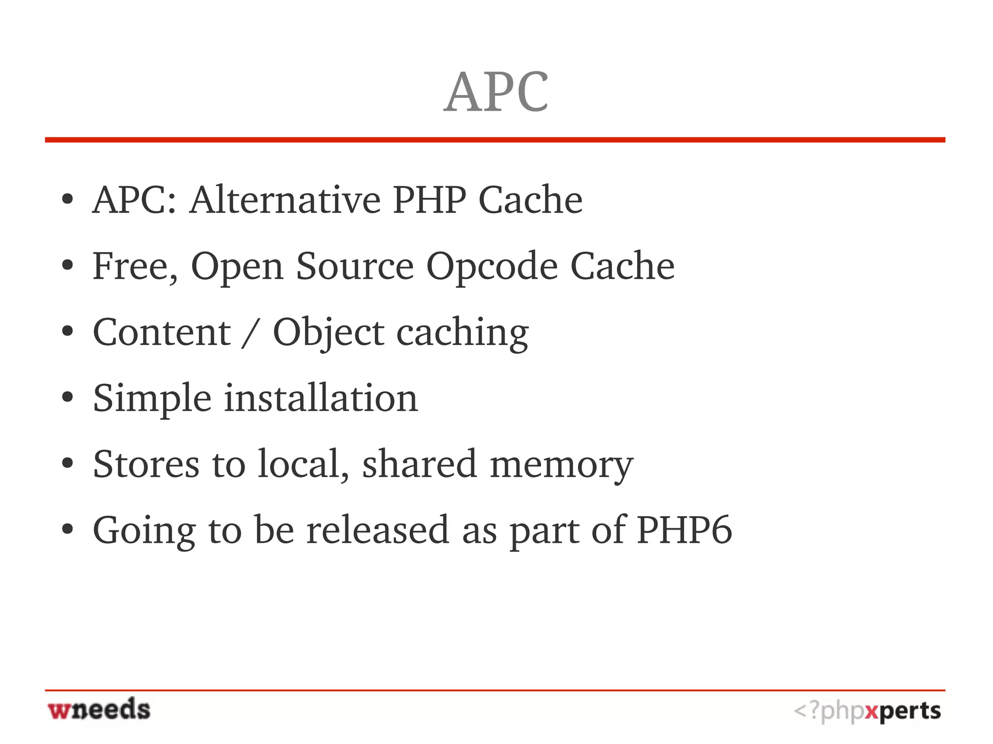 APC
●
APC: Alternative PHP Cache
●
Free, Open Source Opcode Cache
●
Content / Object caching
●
Simple installation
●
Stores to local, shared memory
●
Going to be released as part of PHP6
 