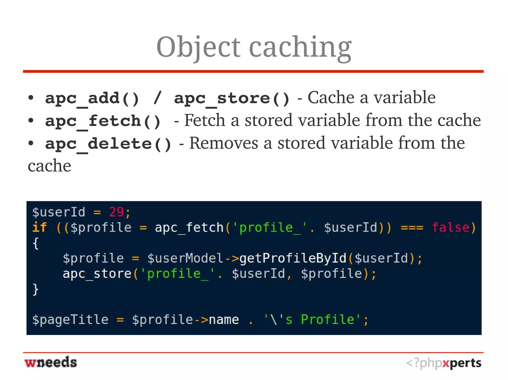 Object caching
● apc_add() / apc_store() ­ Cache a variable
● apc_fetch() ­ Fetch a stored variable from the cache 
● apc_delete() ­ Removes a stored variable from the 
cache
 