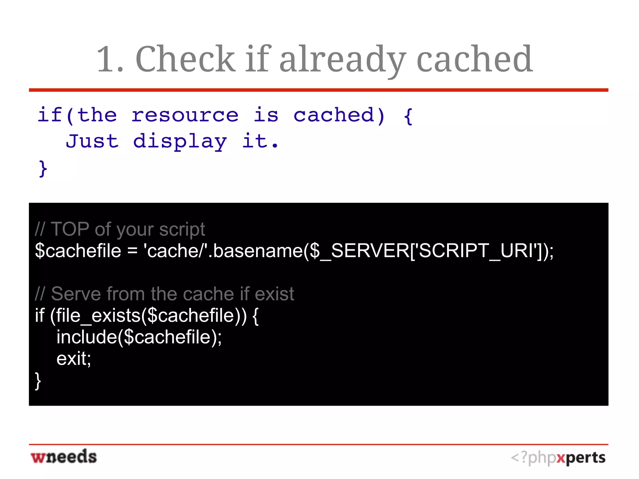1. Check if already cached
if(the resource is cached) {
Just display it.
}
// TOP of your script
$cachefile = 'cache/'.basename($_SERVER['SCRIPT_URI']);
// Serve from the cache if exist
if (file_exists($cachefile)) {
include($cachefile);
exit;
}
 