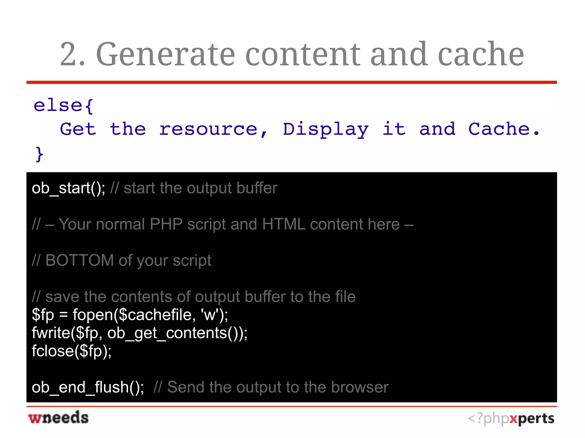 2. Generate content and cache
else{
Get the resource, Display it and Cache.
}
ob_start(); // start the output buffer
// – Your normal PHP script and HTML content here –
// BOTTOM of your script
// save the contents of output buffer to the file
$fp = fopen($cachefile, 'w');
fwrite($fp, ob_get_contents());
fclose($fp);
ob_end_flush(); // Send the output to the browser
 