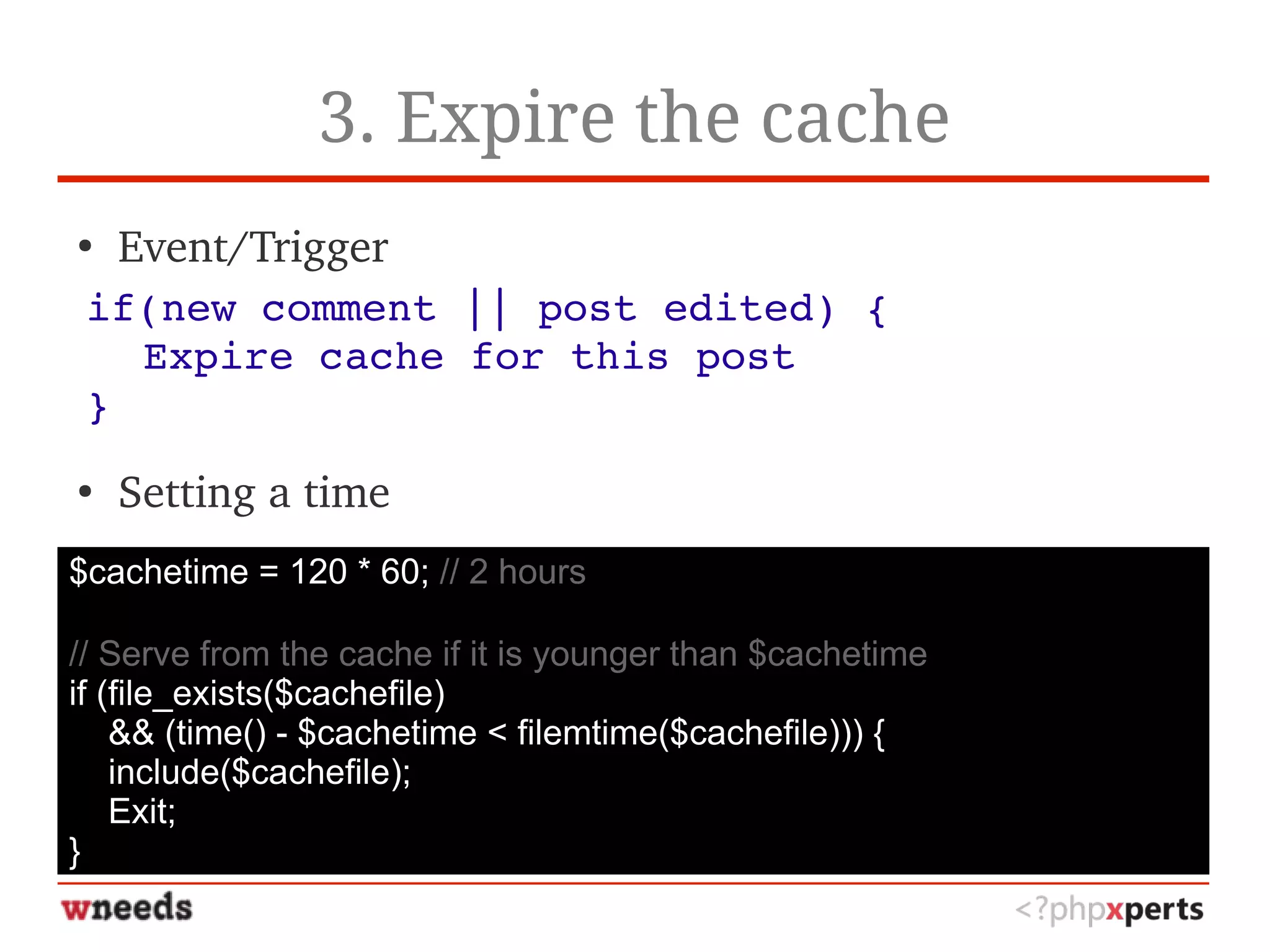 3. Expire the cache
●
Event/Trigger
●
Setting a time
if(new comment || post edited) {
Expire cache for this post
}
$cachetime = 120 * 60; // 2 hours
// Serve from the cache if it is younger than $cachetime
if (file_exists($cachefile)
&& (time() - $cachetime < filemtime($cachefile))) {
include($cachefile);
Exit;
}
 