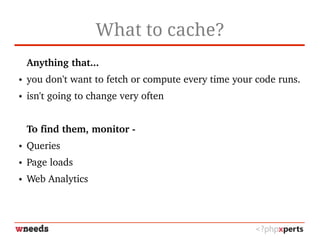 What to cache?
Anything that...
● you don't want to fetch or compute every time your code runs.
● isn't going to change very often
To find them, monitor ­
● Queries
● Page loads
● Web Analytics
 