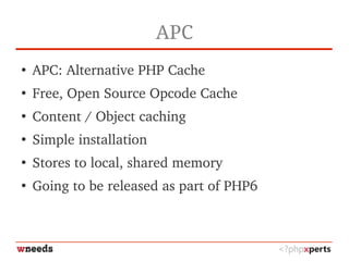 APC
●
APC: Alternative PHP Cache
●
Free, Open Source Opcode Cache
●
Content / Object caching
●
Simple installation
●
Stores to local, shared memory
●
Going to be released as part of PHP6
 