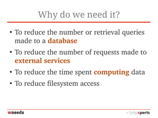 Why do we need it?
●
To reduce the number or retrieval queries 
made to a database
●
To reduce the number of requests made to 
external services
●
To reduce the time spent computing data
●
To reduce filesystem access
 