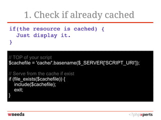 1. Check if already cached
if(the resource is cached) {
Just display it.
}
// TOP of your script
$cachefile = 'cache/'.basename($_SERVER['SCRIPT_URI']);
// Serve from the cache if exist
if (file_exists($cachefile)) {
include($cachefile);
exit;
}
 