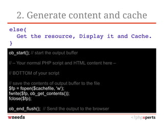 2. Generate content and cache
else{
Get the resource, Display it and Cache.
}
ob_start(); // start the output buffer
// – Your normal PHP script and HTML content here –
// BOTTOM of your script
// save the contents of output buffer to the file
$fp = fopen($cachefile, 'w');
fwrite($fp, ob_get_contents());
fclose($fp);
ob_end_flush(); // Send the output to the browser
 