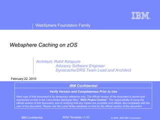 Websphere Caching on zOS Architect: Rohit Kelapure 	   Advisory Software Engineer  	   Dynacache/DRS Team Lead and Architect  