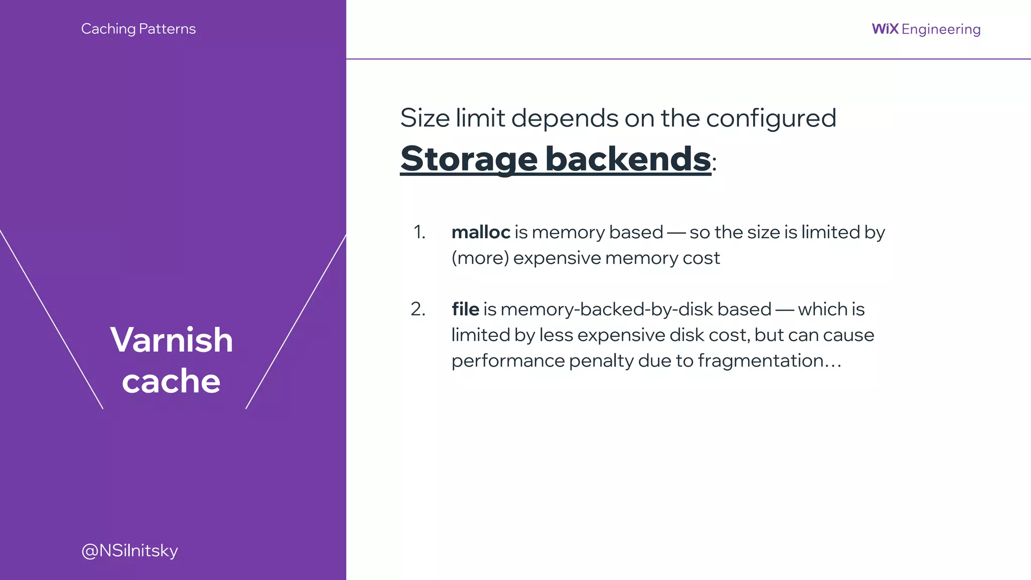 @NSilnitsky
@NSilnitsky
Varnish
cache
Size limit depends on the configured
Storage backends:
1. malloc is memory based — so the size is limited by
(more) expensive memory cost
2. file is memory-backed-by-disk based — which is
limited by less expensive disk cost, but can cause
performance penalty due to fragmentation…
Caching Patterns
 