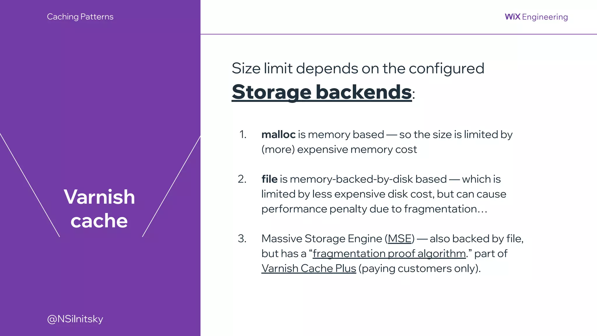 @NSilnitsky
@NSilnitsky
Varnish
cache
Size limit depends on the configured
Storage backends:
1. malloc is memory based — so the size is limited by
(more) expensive memory cost
2. file is memory-backed-by-disk based — which is
limited by less expensive disk cost, but can cause
performance penalty due to fragmentation…
3. Massive Storage Engine (MSE) — also backed by file,
but has a “fragmentation proof algorithm.” part of
Varnish Cache Plus (paying customers only).
Caching Patterns
 