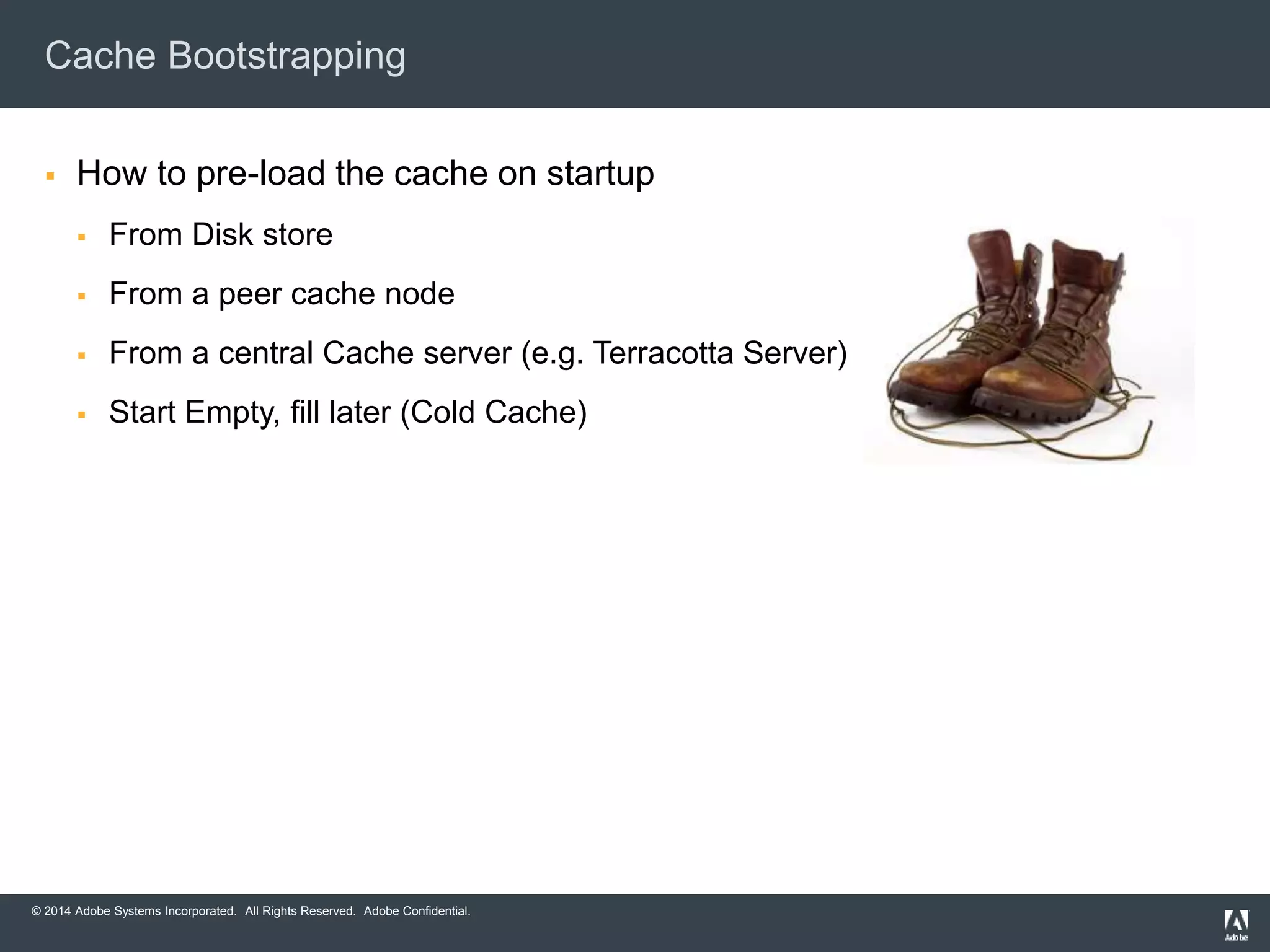 Cache Bootstrapping 
 How to pre-load the cache on startup 
 From Disk store 
 From a peer cache node 
 From a central Cache server (e.g. Terracotta Server) 
 Start Empty, fill later (Cold Cache) 
© 2014 Adobe Systems Incorporated. All Rights Reserved. Adobe Confidential. 
 