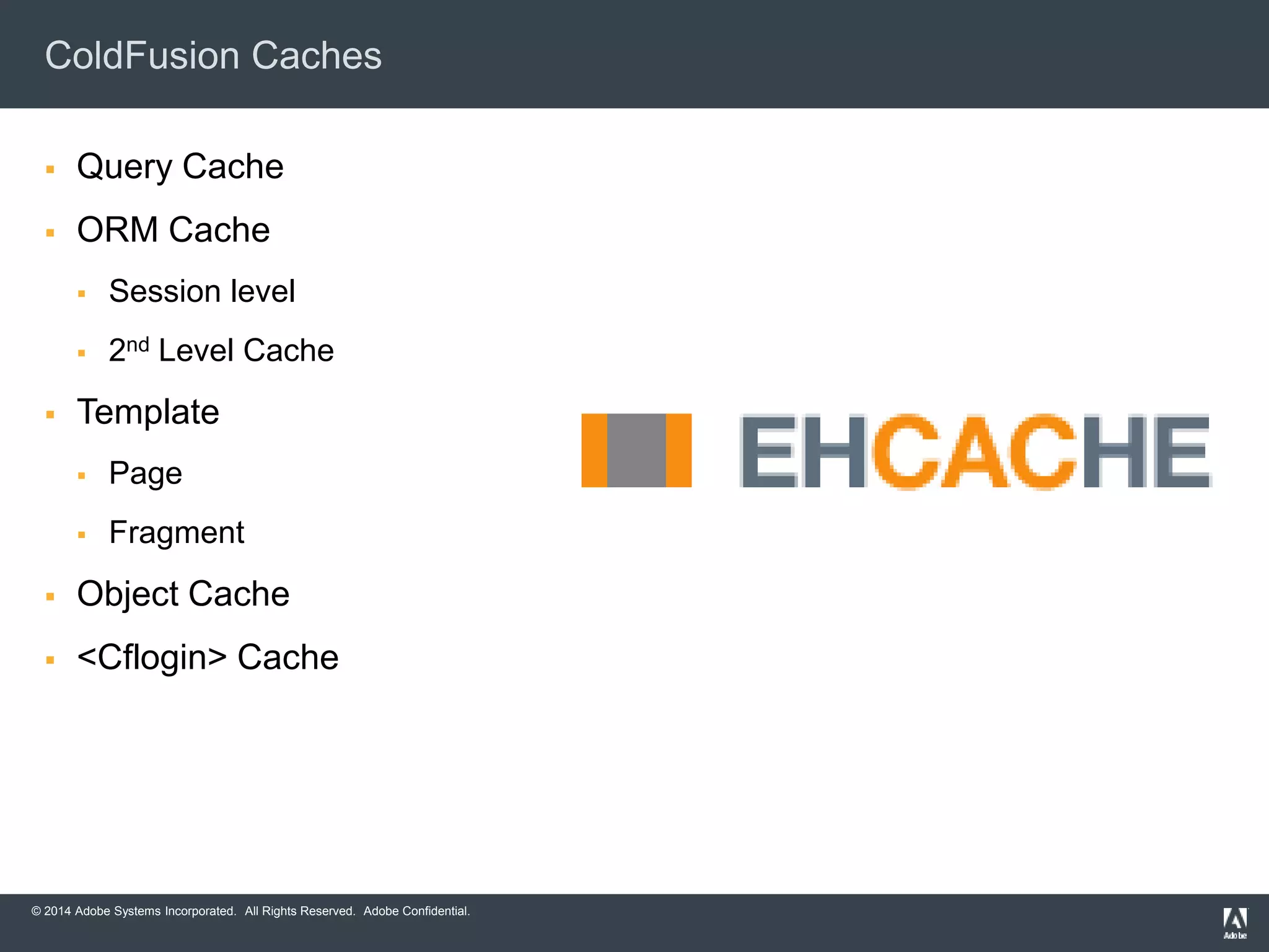 ColdFusion Caches 
 Query Cache 
 ORM Cache 
 Session level 
 2nd Level Cache 
 Template 
 Page 
 Fragment 
 Object Cache 
 <Cflogin> Cache 
© 2014 Adobe Systems Incorporated. All Rights Reserved. Adobe Confidential. 
 
