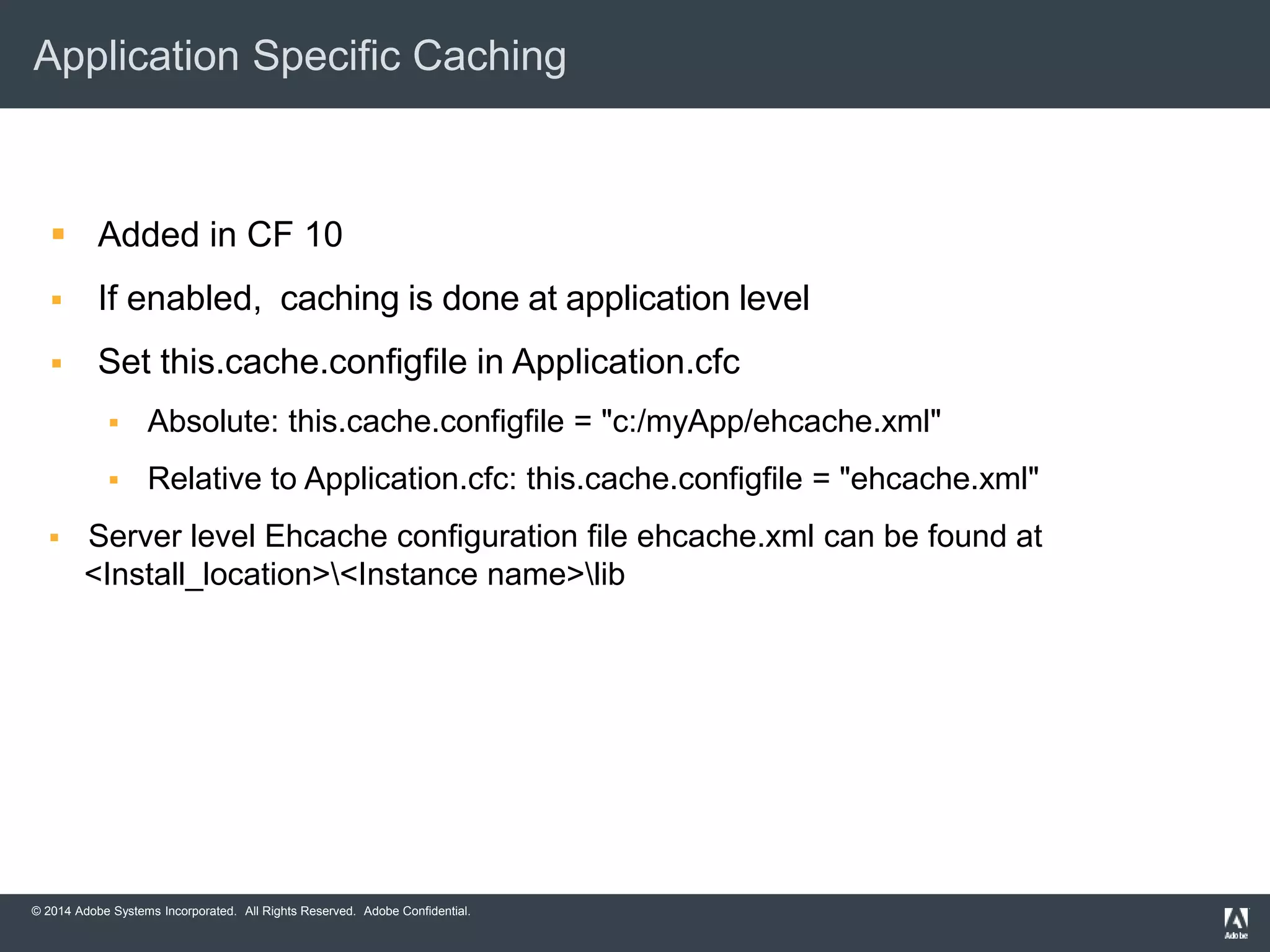 Application Specific Caching 
 Added in CF 10 
 If enabled, caching is done at application level 
 Set this.cache.configfile in Application.cfc 
 Absolute: this.cache.configfile = "c:/myApp/ehcache.xml" 
 Relative to Application.cfc: this.cache.configfile = "ehcache.xml" 
 Server level Ehcache configuration file ehcache.xml can be found at 
<Install_location><Instance name>lib 
© 2014 Adobe Systems Incorporated. All Rights Reserved. Adobe Confidential. 
 