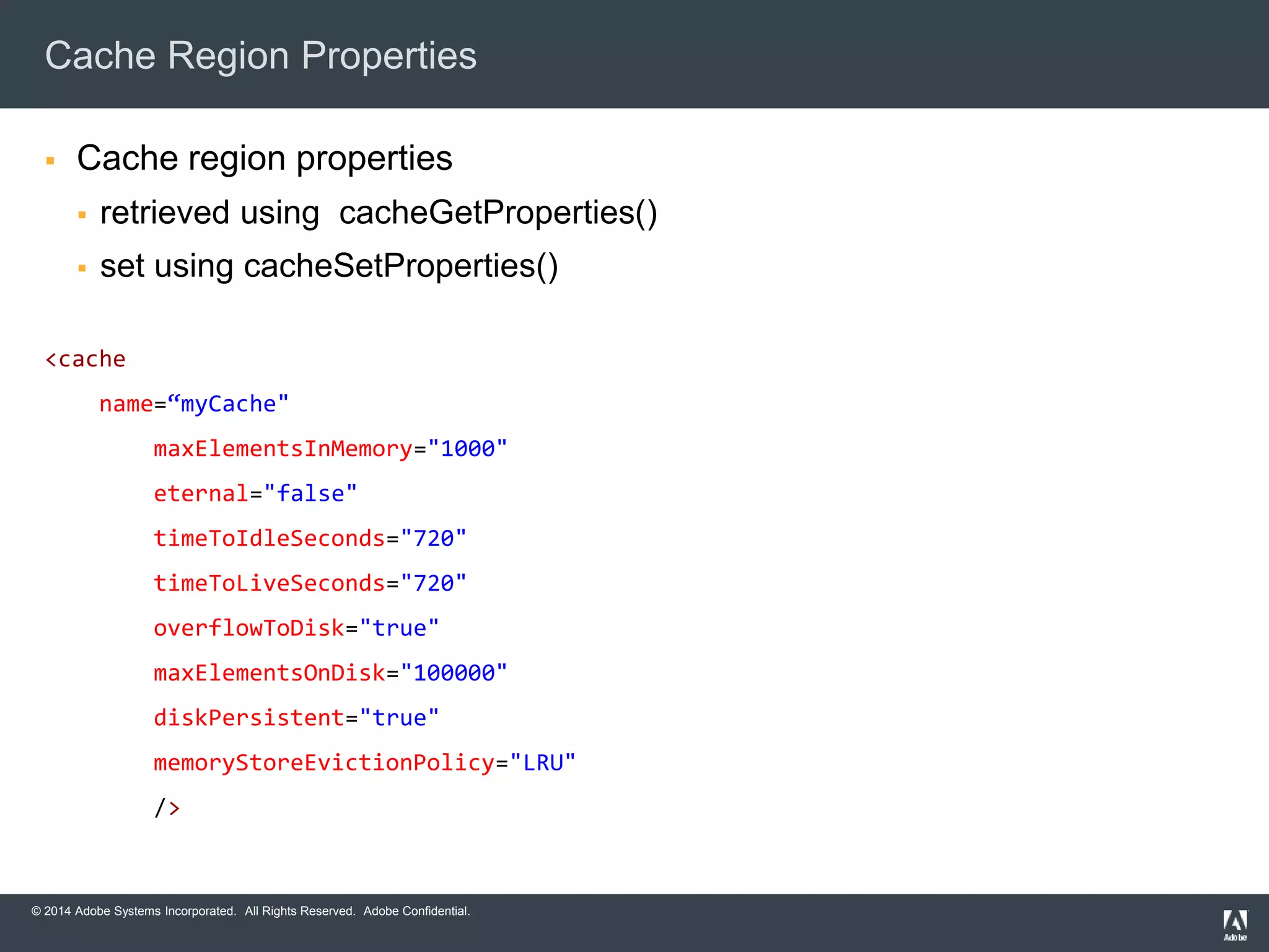 Cache Region Properties 
 Cache region properties 
 retrieved using cacheGetProperties() 
 set using cacheSetProperties() 
<cache 
name=“myCache" 
maxElementsInMemory="1000" 
eternal="false" 
timeToIdleSeconds="720" 
timeToLiveSeconds="720" 
overflowToDisk="true" 
maxElementsOnDisk="100000" 
diskPersistent="true" 
memoryStoreEvictionPolicy="LRU" 
/> 
© 2014 Adobe Systems Incorporated. All Rights Reserved. Adobe Confidential. 
 