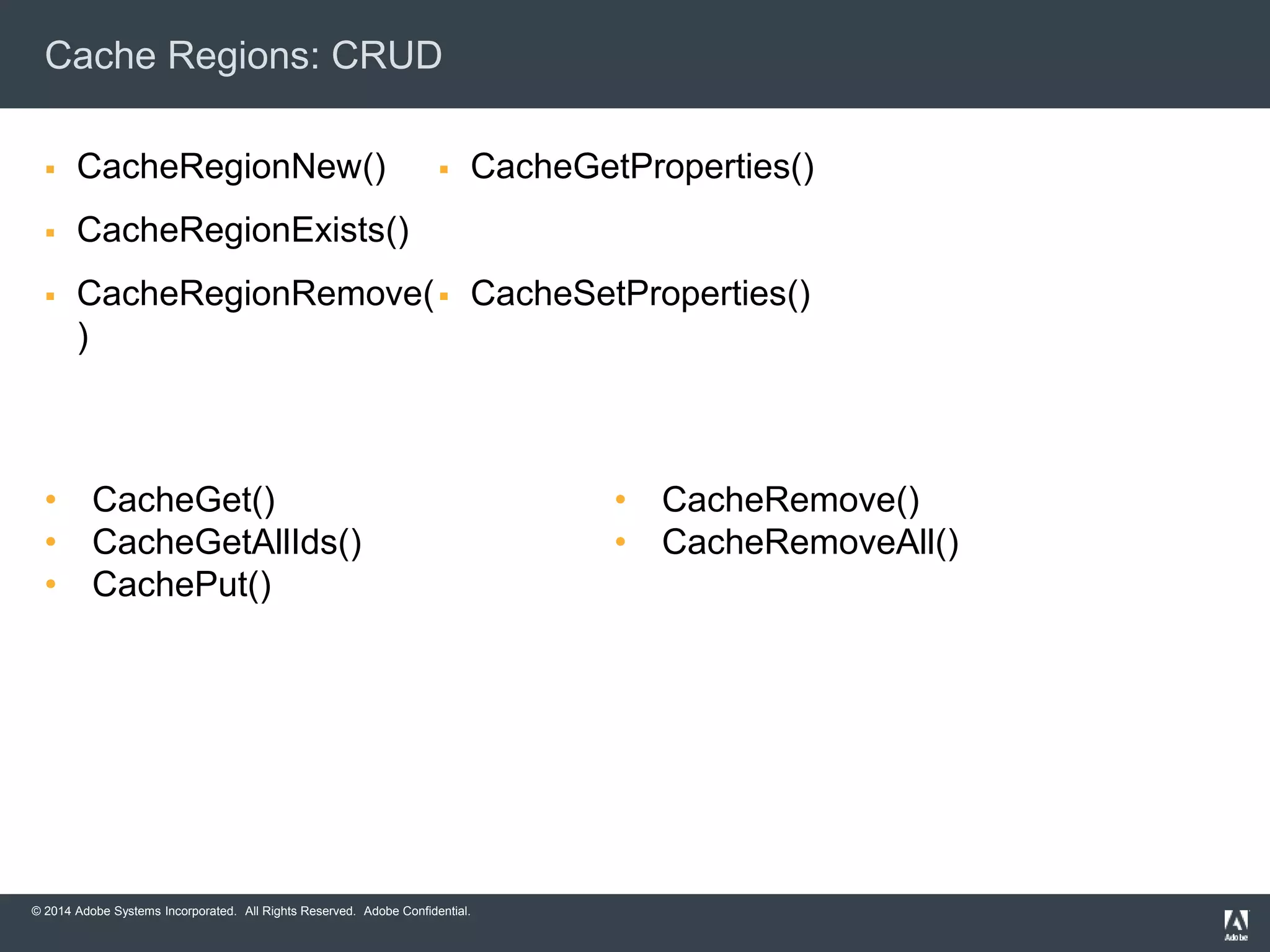 Cache Regions: CRUD 
 CacheRegionNew() 
 CacheRegionExists() 
 CacheRegionRemove( 
) 
 CacheGetProperties() 
 CacheSetProperties() 
• CacheGet() 
• CacheGetAllIds() 
• CachePut() 
© 2014 Adobe Systems Incorporated. All Rights Reserved. Adobe Confidential. 
• CacheRemove() 
• CacheRemoveAll() 
 