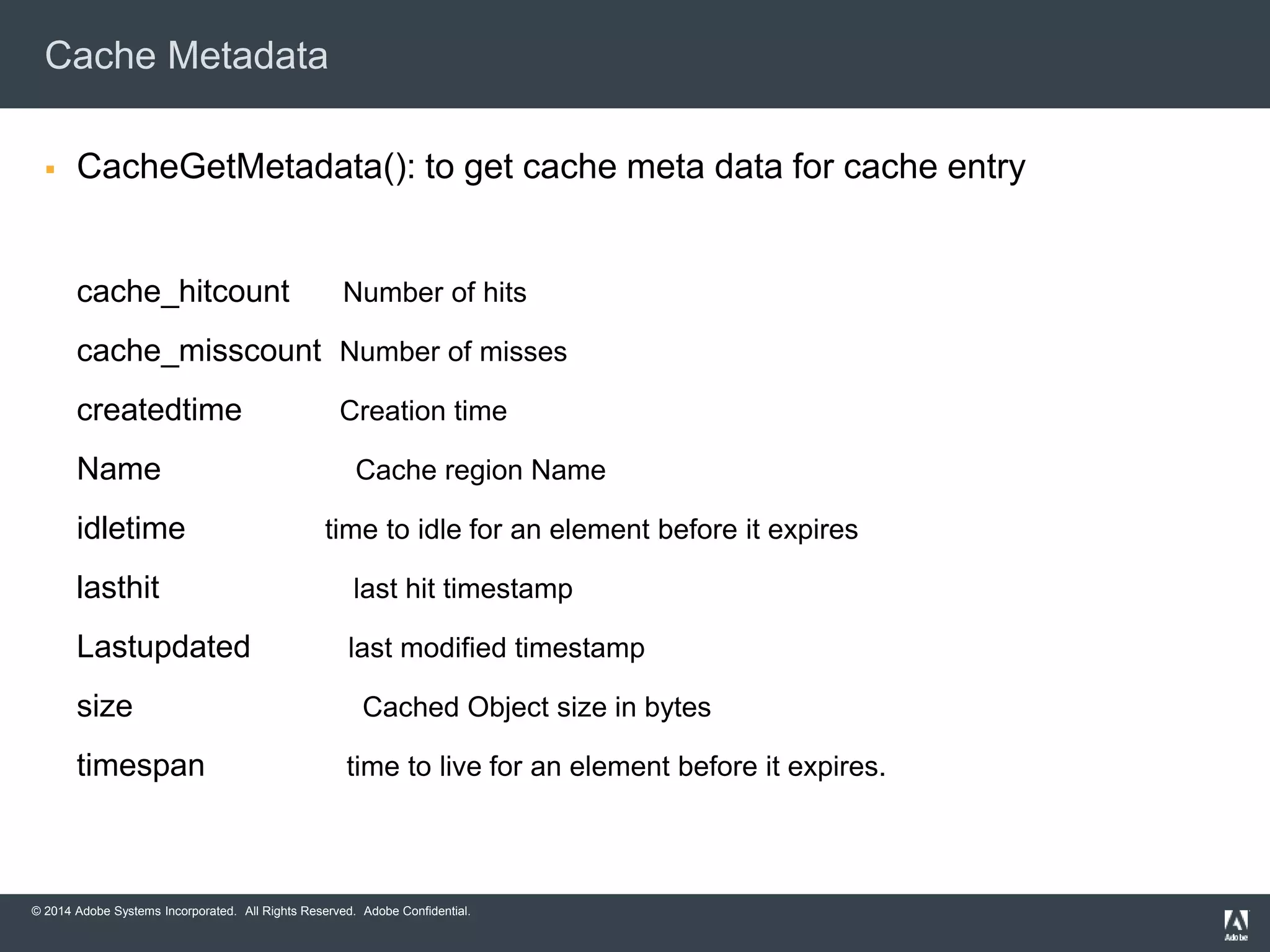 Cache Metadata 
 CacheGetMetadata(): to get cache meta data for cache entry 
cache_hitcount Number of hits 
cache_misscount Number of misses 
createdtime Creation time 
Name Cache region Name 
idletime time to idle for an element before it expires 
lasthit last hit timestamp 
Lastupdated last modified timestamp 
size Cached Object size in bytes 
timespan time to live for an element before it expires. 
© 2014 Adobe Systems Incorporated. All Rights Reserved. Adobe Confidential. 
 