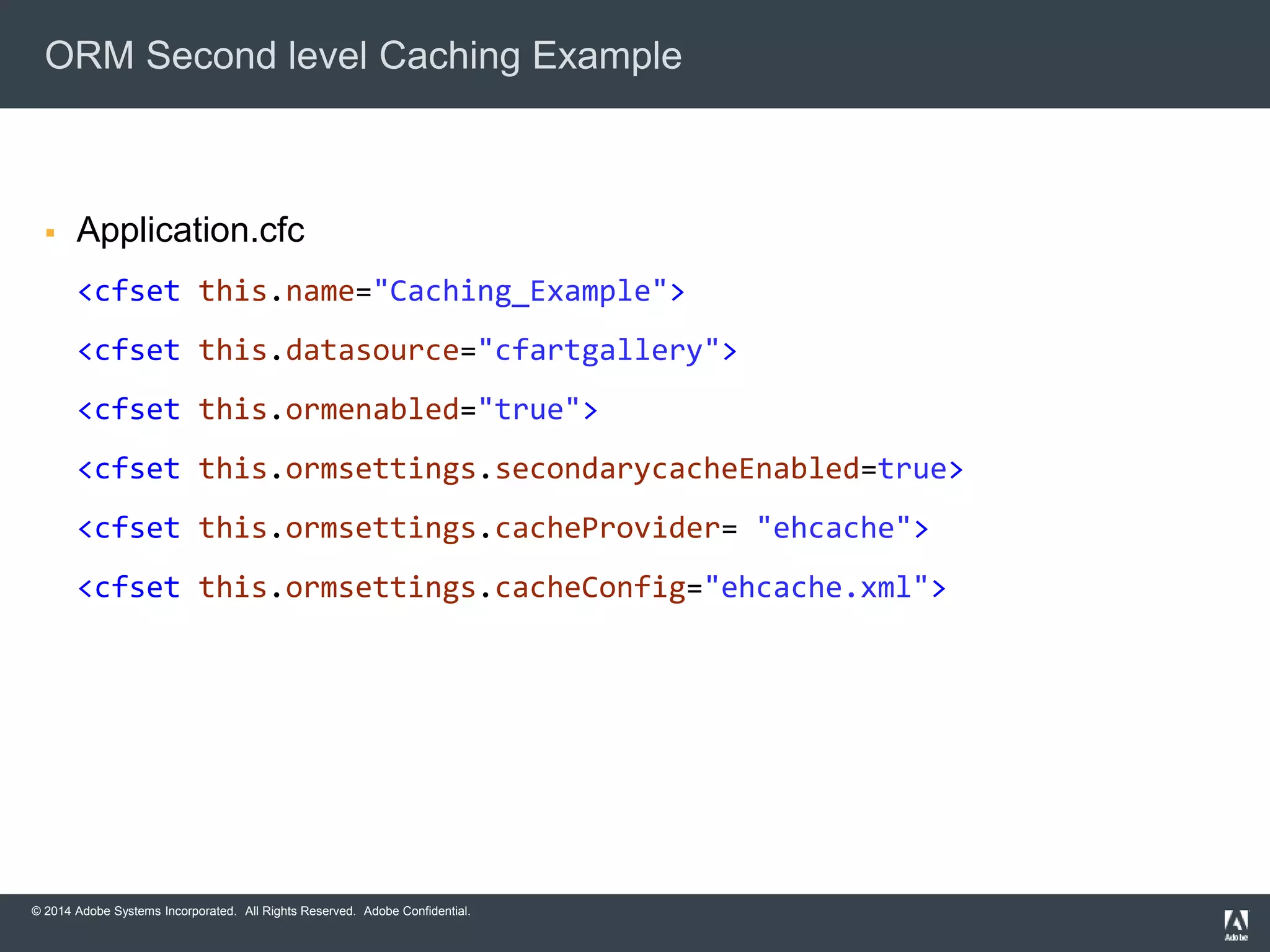 ORM Second level Caching Example 
 Application.cfc 
<cfset this.name="Caching_Example"> 
<cfset this.datasource="cfartgallery"> 
<cfset this.ormenabled="true"> 
<cfset this.ormsettings.secondarycacheEnabled=true> 
<cfset this.ormsettings.cacheProvider= "ehcache"> 
<cfset this.ormsettings.cacheConfig="ehcache.xml"> 
© 2014 Adobe Systems Incorporated. All Rights Reserved. Adobe Confidential. 
 