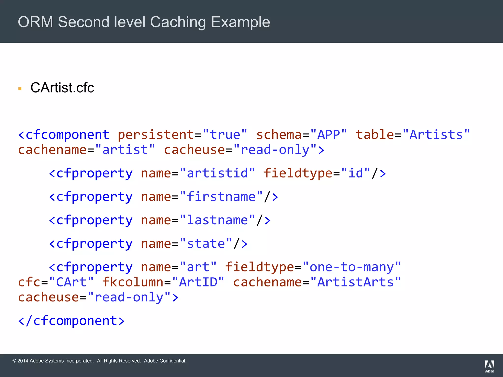 ORM Second level Caching Example 
 CArtist.cfc 
<cfcomponent persistent="true" schema="APP" table="Artists" 
cachename="artist" cacheuse="read-only"> 
<cfproperty name="artistid" fieldtype="id"/> 
<cfproperty name="firstname"/> 
<cfproperty name="lastname"/> 
<cfproperty name="state"/> 
<cfproperty name="art" fieldtype="one-to-many" 
cfc="CArt" fkcolumn="ArtID" cachename="ArtistArts" 
cacheuse="read-only"> 
</cfcomponent> 
© 2014 Adobe Systems Incorporated. All Rights Reserved. Adobe Confidential. 
 