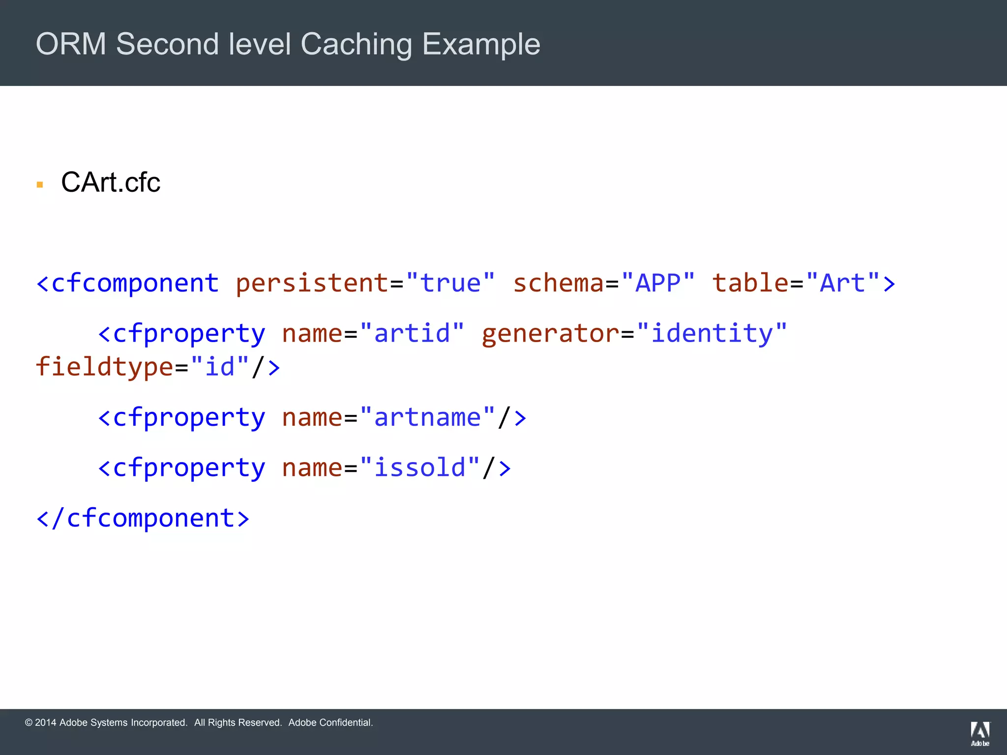 ORM Second level Caching Example 
 CArt.cfc 
<cfcomponent persistent="true" schema="APP" table="Art"> 
<cfproperty name="artid" generator="identity" 
fieldtype="id"/> 
<cfproperty name="artname"/> 
<cfproperty name="issold"/> 
</cfcomponent> 
© 2014 Adobe Systems Incorporated. All Rights Reserved. Adobe Confidential. 
 