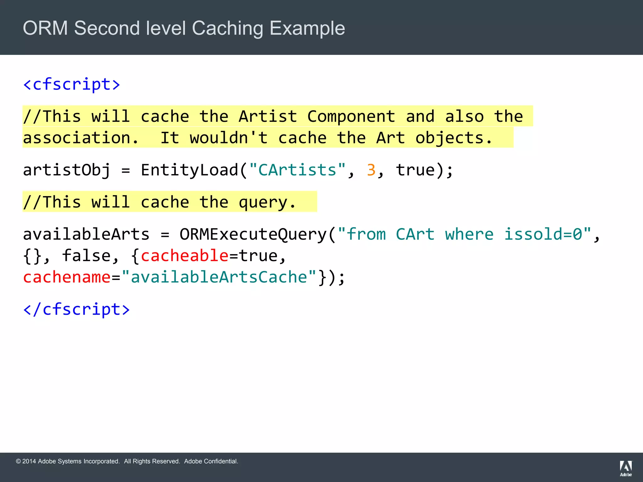 ORM Second level Caching Example 
<cfscript> 
//This will cache the Artist Component and also the 
association. It wouldn't cache the Art objects. 
artistObj = EntityLoad("CArtists", 3, true); 
//This will cache the query. 
availableArts = ORMExecuteQuery("from CArt where issold=0", 
{}, false, {cacheable=true, 
cachename="availableArtsCache"}); 
</cfscript> 
© 2014 Adobe Systems Incorporated. All Rights Reserved. Adobe Confidential. 
 