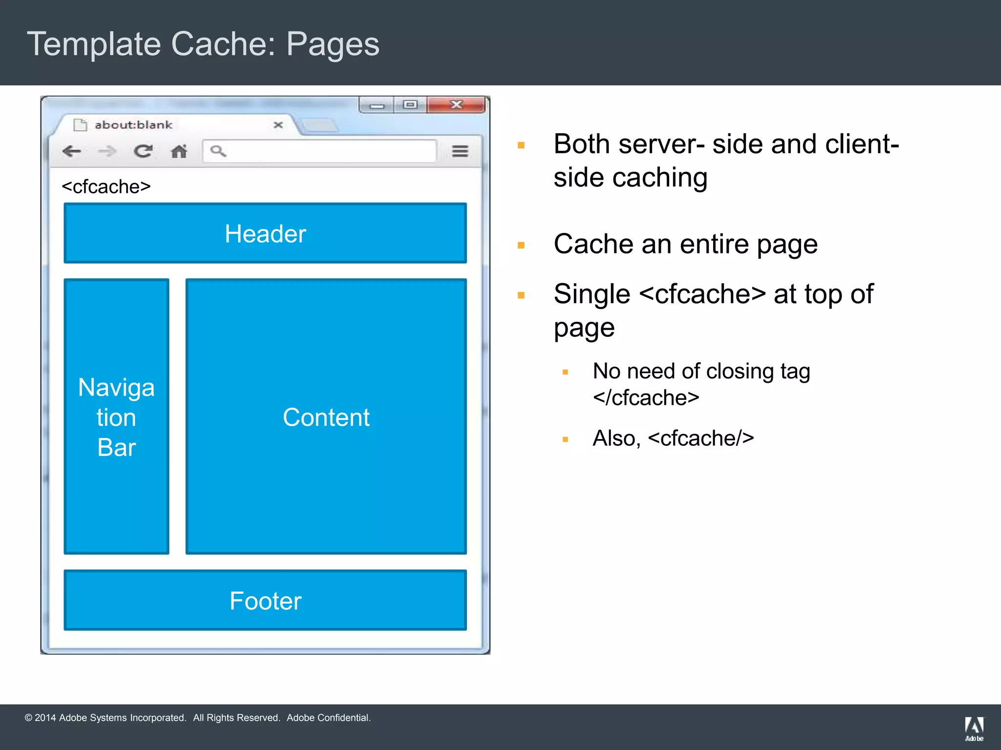 Template Cache: Pages 
© 2014 Adobe Systems Incorporated. All Rights Reserved. Adobe Confidential. 
 Both server- side and client-side 
caching 
 Cache an entire page 
 Single <cfcache> at top of 
page 
 No need of closing tag 
</cfcache> 
 Also, <cfcache/> 
Header 
Naviga 
tion 
Bar 
Content 
Footer 
<cfcache> 
 