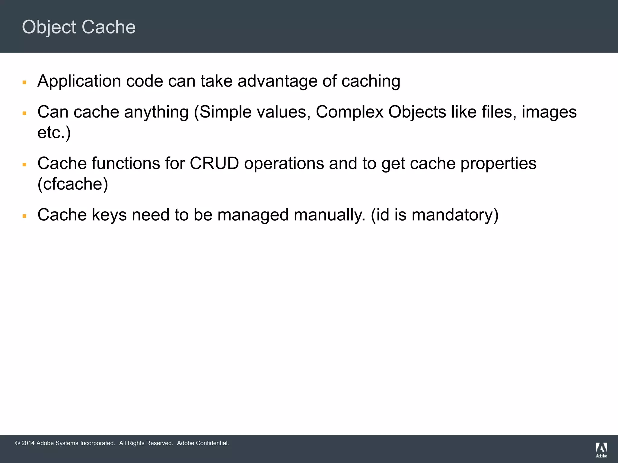 Object Cache 
 Application code can take advantage of caching 
 Can cache anything (Simple values, Complex Objects like files, images 
etc.) 
 Cache functions for CRUD operations and to get cache properties 
(cfcache) 
 Cache keys need to be managed manually. (id is mandatory) 
© 2014 Adobe Systems Incorporated. All Rights Reserved. Adobe Confidential. 
 