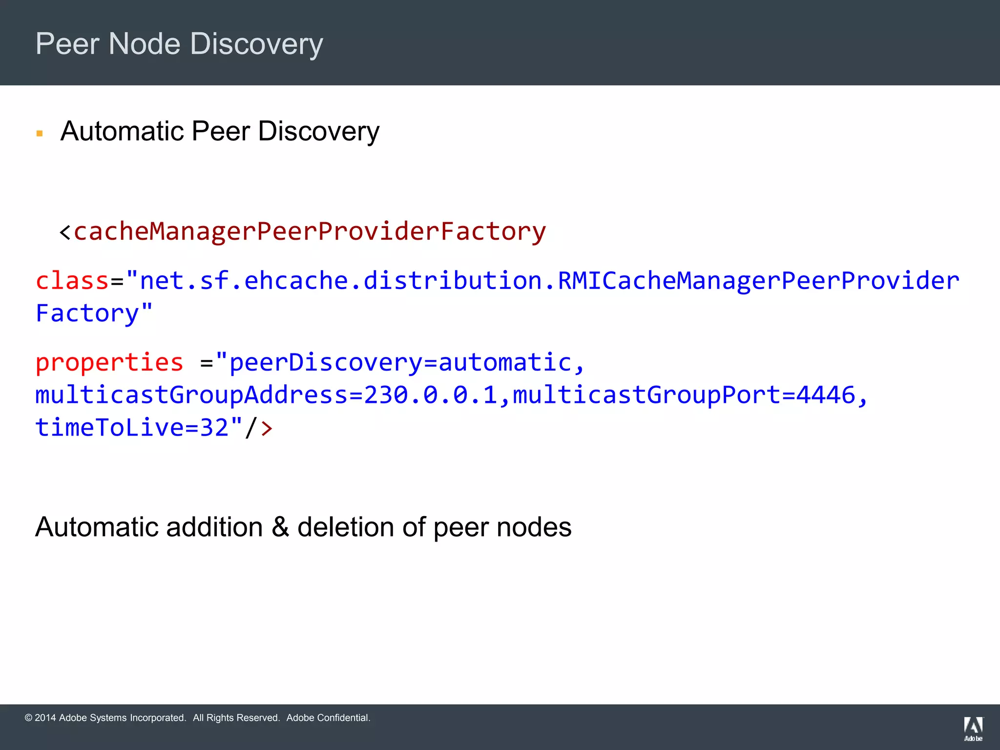 Peer Node Discovery 
 Automatic Peer Discovery 
<cacheManagerPeerProviderFactory 
class="net.sf.ehcache.distribution.RMICacheManagerPeerProvider 
Factory" 
properties ="peerDiscovery=automatic, 
multicastGroupAddress=230.0.0.1,multicastGroupPort=4446, 
timeToLive=32"/> 
Automatic addition & deletion of peer nodes 
© 2014 Adobe Systems Incorporated. All Rights Reserved. Adobe Confidential. 
 
