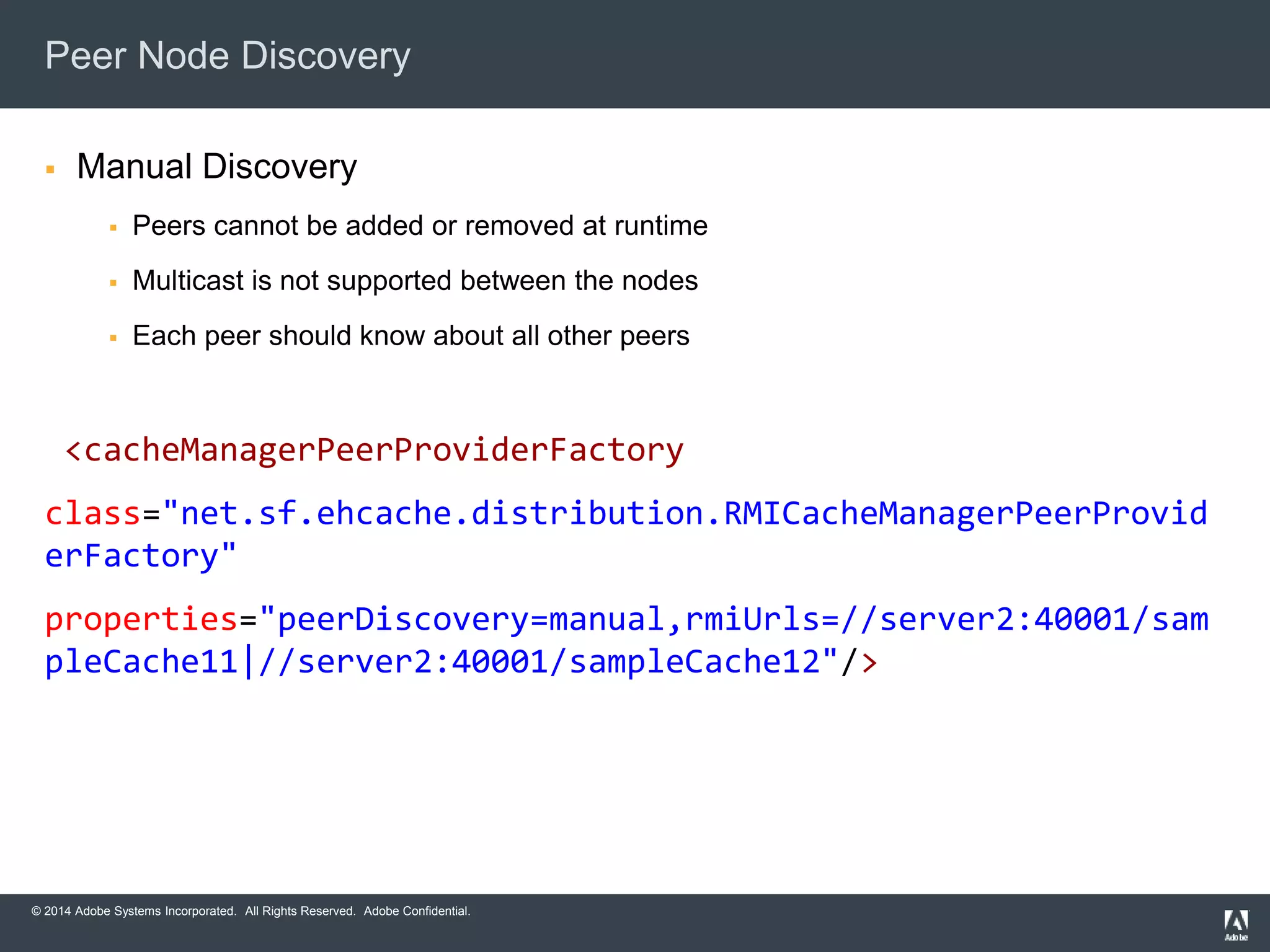 Peer Node Discovery 
 Manual Discovery 
 Peers cannot be added or removed at runtime 
 Multicast is not supported between the nodes 
 Each peer should know about all other peers 
<cacheManagerPeerProviderFactory 
class="net.sf.ehcache.distribution.RMICacheManagerPeerProvid 
erFactory" 
properties="peerDiscovery=manual,rmiUrls=//server2:40001/sam 
pleCache11|//server2:40001/sampleCache12"/> 
© 2014 Adobe Systems Incorporated. All Rights Reserved. Adobe Confidential. 
 