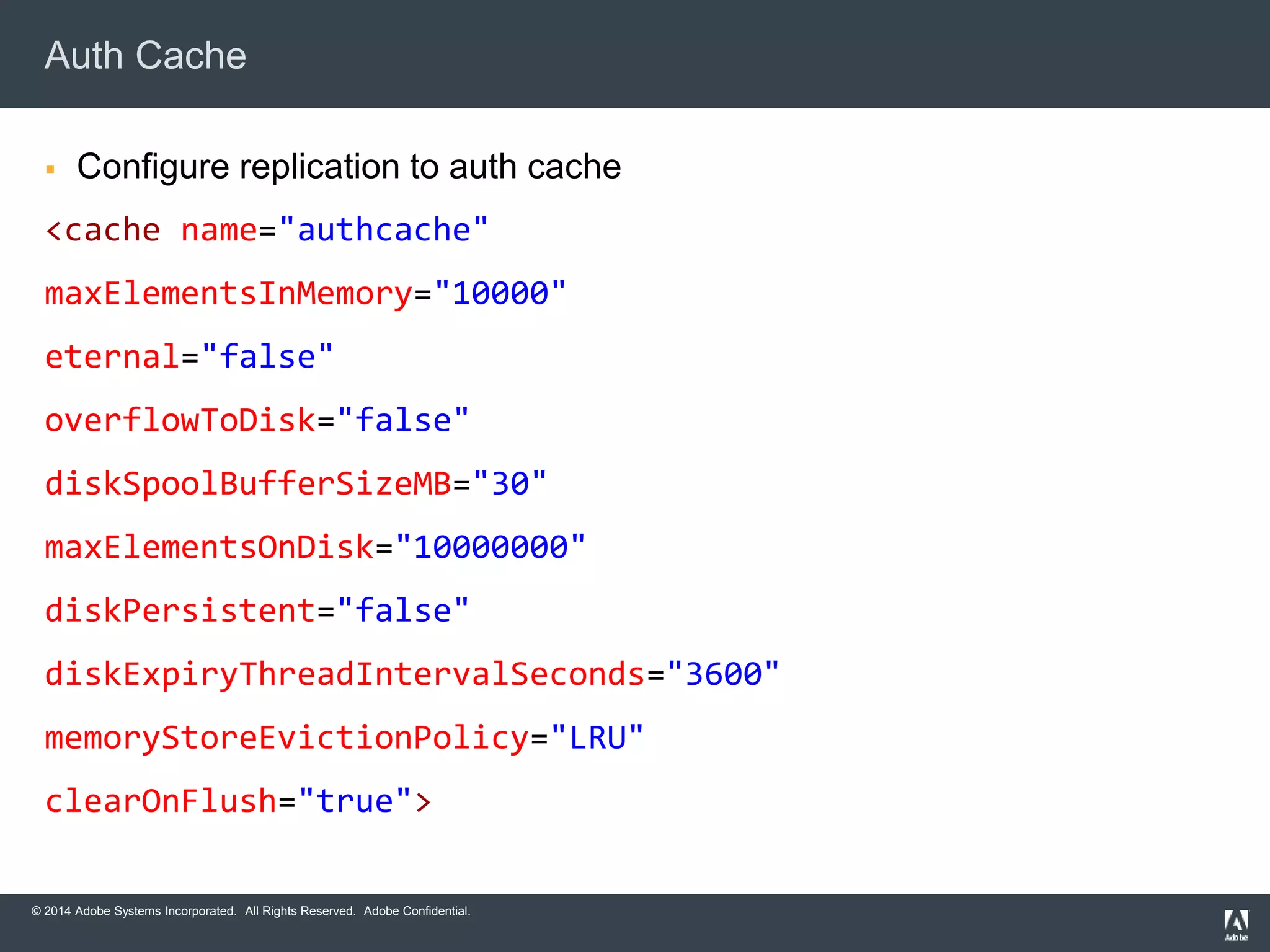 Auth Cache 
 Configure replication to auth cache 
<cache name="authcache" 
maxElementsInMemory="10000" 
eternal="false" 
overflowToDisk="false" 
diskSpoolBufferSizeMB="30" 
maxElementsOnDisk="10000000" 
diskPersistent="false" 
diskExpiryThreadIntervalSeconds="3600" 
memoryStoreEvictionPolicy="LRU" 
clearOnFlush="true"> 
© 2014 Adobe Systems Incorporated. All Rights Reserved. Adobe Confidential. 
 