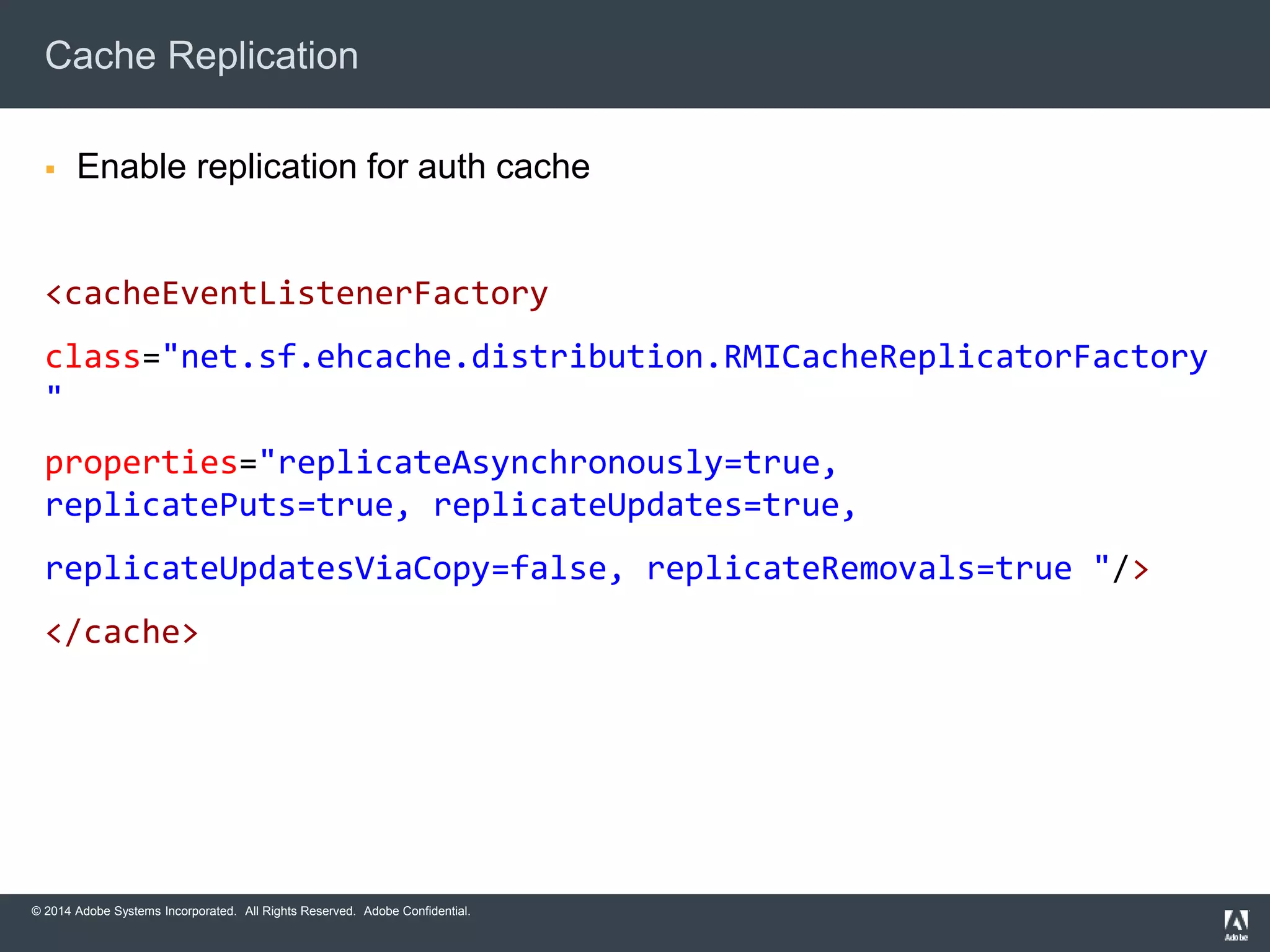 Cache Replication 
 Enable replication for auth cache 
<cacheEventListenerFactory 
class="net.sf.ehcache.distribution.RMICacheReplicatorFactory 
" 
properties="replicateAsynchronously=true, 
replicatePuts=true, replicateUpdates=true, 
replicateUpdatesViaCopy=false, replicateRemovals=true "/> 
</cache> 
© 2014 Adobe Systems Incorporated. All Rights Reserved. Adobe Confidential. 
 