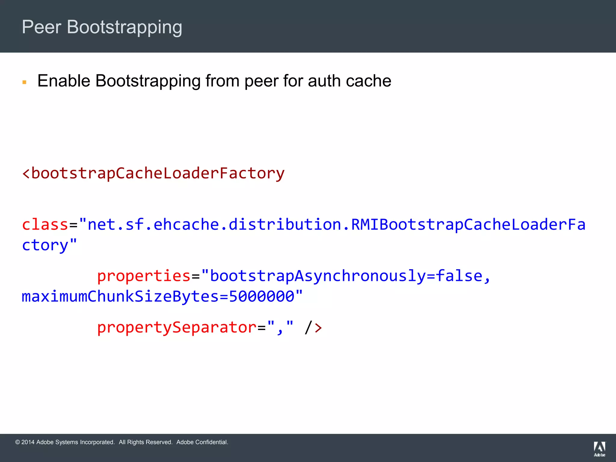 Peer Bootstrapping 
 Enable Bootstrapping from peer for auth cache 
<bootstrapCacheLoaderFactory 
class="net.sf.ehcache.distribution.RMIBootstrapCacheLoaderFa 
ctory" 
properties="bootstrapAsynchronously=false, 
maximumChunkSizeBytes=5000000" 
propertySeparator="," /> 
© 2014 Adobe Systems Incorporated. All Rights Reserved. Adobe Confidential. 
 