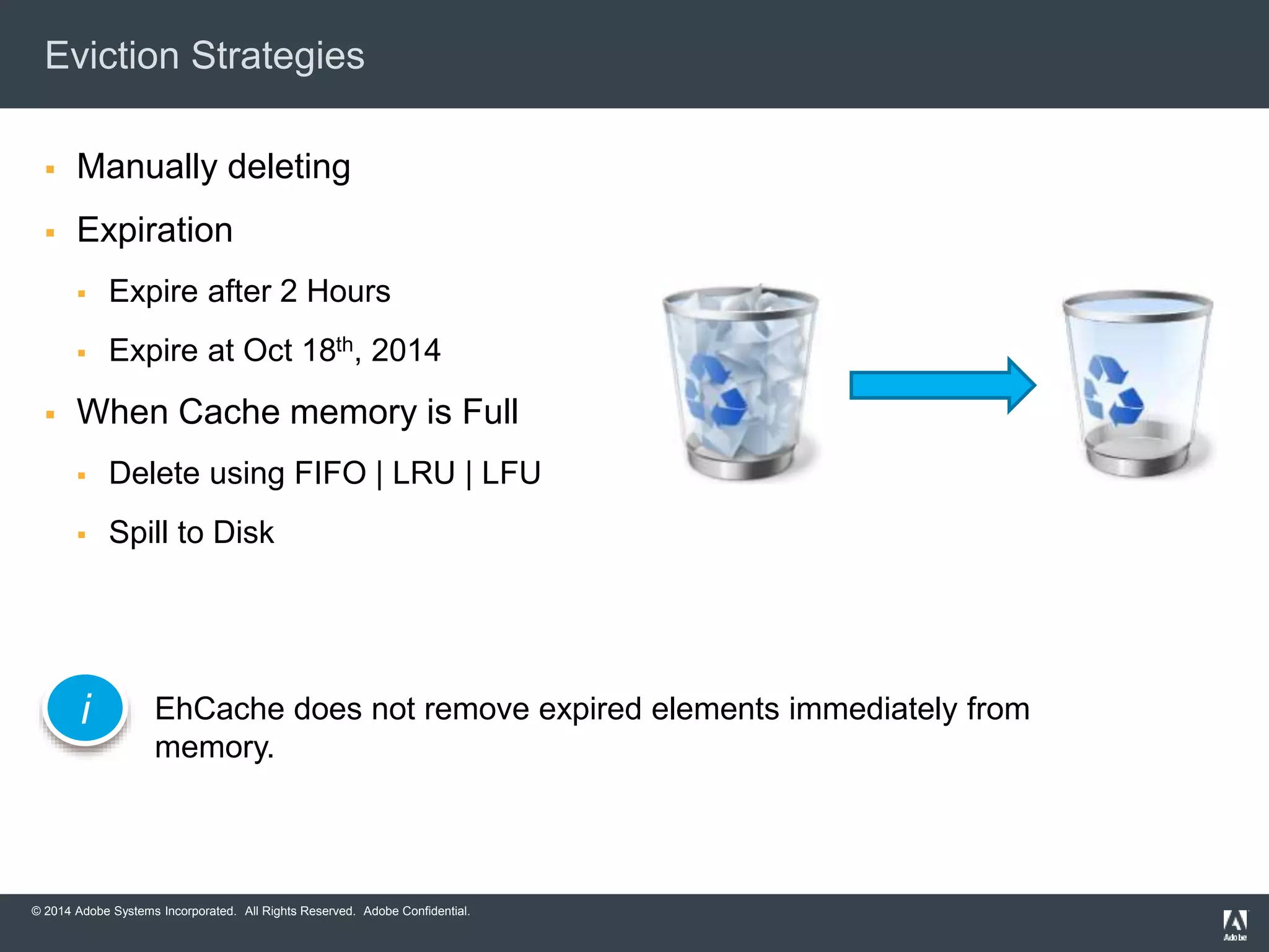 Eviction Strategies 
 Manually deleting 
 Expiration 
 Expire after 2 Hours 
 Expire at Oct 18th, 2014 
 When Cache memory is Full 
 Delete using FIFO | LRU | LFU 
 Spill to Disk 
EhCache does not remove expired elements immediately from 
memory. 
i 
© 2014 Adobe Systems Incorporated. All Rights Reserved. Adobe Confidential. 
 
