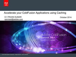 Accelerate your ColdFusion Applications using Caching 
S V PAVAN KUMAR 
sanniset@adobe.com 
© 2014 Adobe Systems Incorporated. All Rights Reserved. Adobe Confidential. 
October 2014 
 