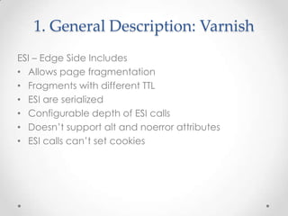 1. General Description: Varnish
ESI – Edge Side Includes
• Allows page fragmentation
• Fragments with different TTL
• ESI are serialized
• Configurable depth of ESI calls
• Doesn’t support alt and noerror attributes
• ESI calls can’t set cookies

 
