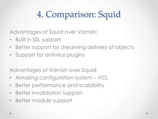 4. Comparison: Squid
Advantages of Squid over Varnish:
• Built in SSL support
• Better support for streaming delivery of objects
• Support for antivirus plugins

Advantages of Varnish over Squid:
• Amazing configuration system – VCL
• Better performance and scalability
• Better invalidation support
• Better module support

 