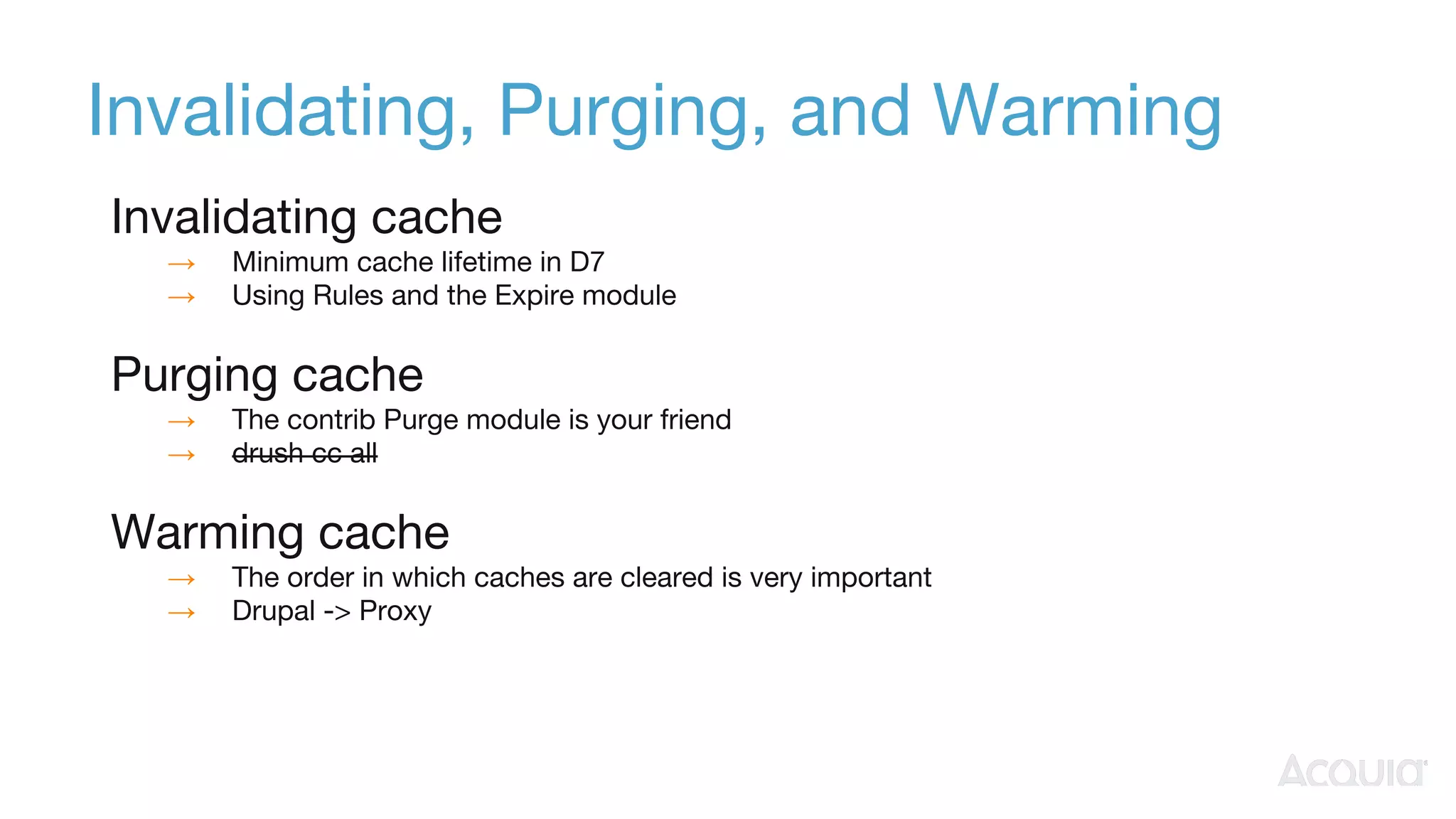 Invalidating, Purging, and Warming
Invalidating cache
→ Minimum cache lifetime in D7
→ Using Rules and the Expire module
Purging cache
→ The contrib Purge module is your friend
→ drush cc all
Warming cache
→ The order in which caches are cleared is very important
→ Drupal -> Proxy
 