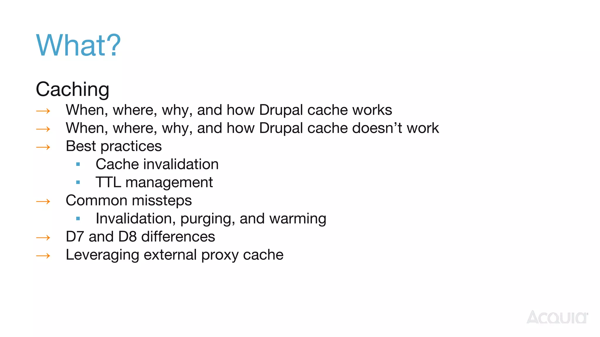 What?
Caching
→ When, where, why, and how Drupal cache works
→ When, where, why, and how Drupal cache doesn’t work
→ Best practices
▪ Cache invalidation
▪ TTL management
→ Common missteps
▪ Invalidation, purging, and warming
→ D7 and D8 differences
→ Leveraging external proxy cache
 