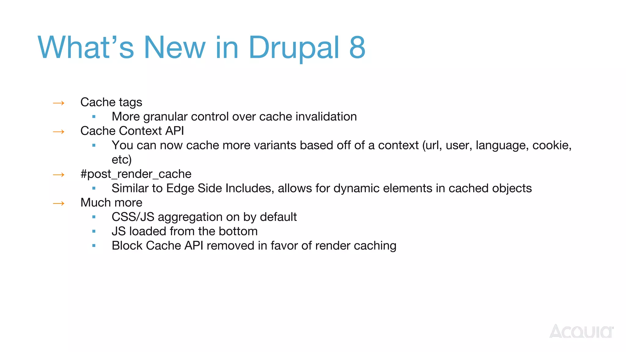 What’s New in Drupal 8
→ Cache tags
▪ More granular control over cache invalidation
→ Cache Context API
▪ You can now cache more variants based off of a context (url, user, language, cookie,
etc)
→ #post_render_cache
▪ Similar to Edge Side Includes, allows for dynamic elements in cached objects
→ Much more
▪ CSS/JS aggregation on by default
▪ JS loaded from the bottom
▪ Block Cache API removed in favor of render caching
 