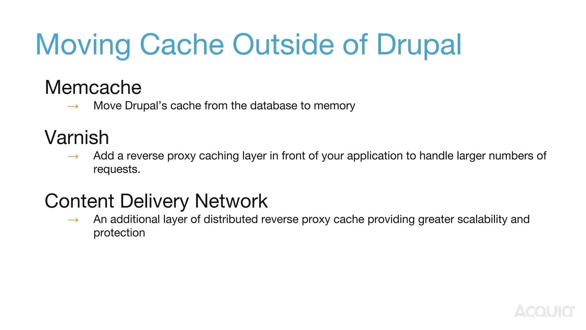 Moving Cache Outside of Drupal
Memcache
→ Move Drupal’s cache from the database to memory
Varnish
→ Add a reverse proxy caching layer in front of your application to handle larger numbers of
requests.
Content Delivery Network
→ An additional layer of distributed reverse proxy cache providing greater scalability and
protection
 