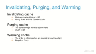 Invalidating, Purging, and Warming
Invalidating cache
→ Minimum cache lifetime in D7
→ Using Rules and the Expire module
Purging cache
→ The contrib Purge module is your friend
→ drush cc all
Warming cache
→ The order in which caches are cleared is very important
→ Drupal -> Proxy
 